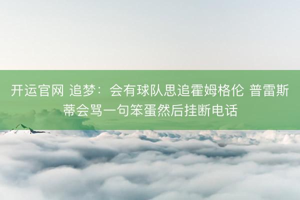 开运官网 追梦:会有球队思追霍姆格伦 普雷斯蒂会骂一句笨蛋然后挂断电话