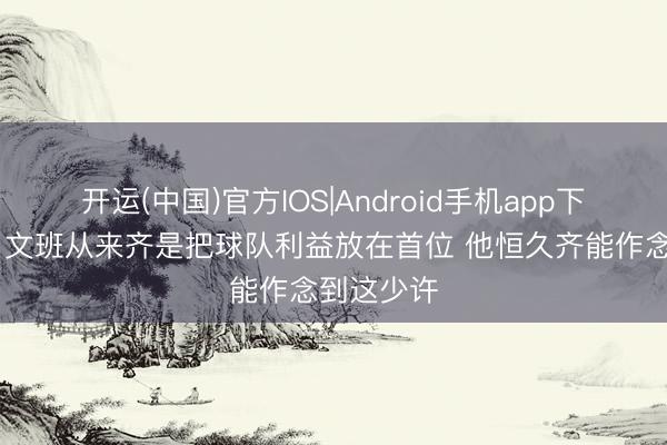开运(中国)官方IOS|Android手机app下载 米奇：文班从来齐是把球队利益放在首位 他恒久齐能作念到这少许