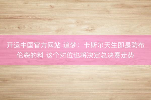 开运中国官方网站 追梦：卡斯尔天生即是防布伦森的料 这个对位也将决定总决赛走势