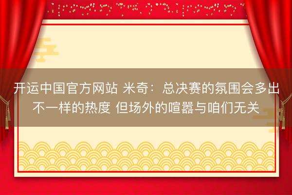 开运中国官方网站 米奇：总决赛的氛围会多出不一样的热度 但场外的喧嚣与咱们无关