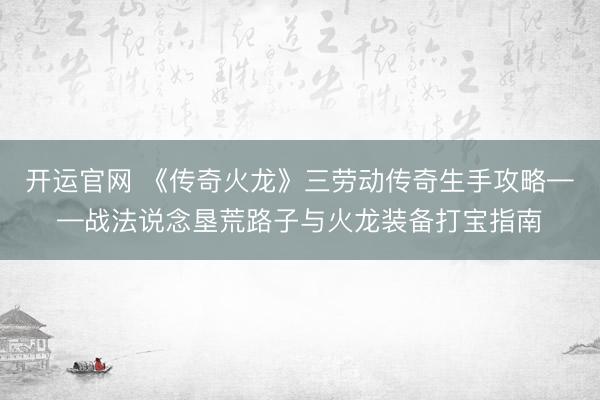 开运官网 《传奇火龙》三劳动传奇生手攻略——战法说念垦荒路子与火龙装备打宝指南