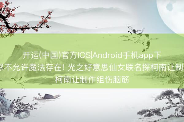 开运(中国)官方IOS|Android手机app下载 柯南寰球不允许魔法存在! 光之好意思仙女联名探柯南让制作组伤脑筋