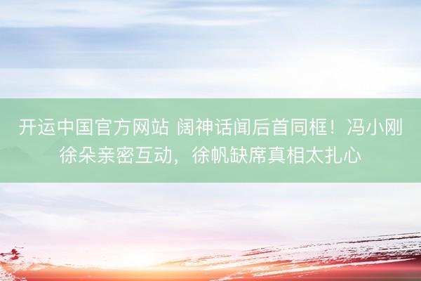 开运中国官方网站 阔神话闻后首同框！冯小刚徐朵亲密互动，徐帆缺席真相太扎心
