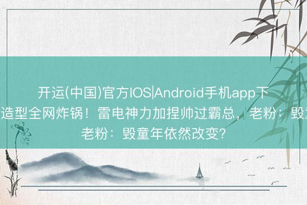 开运(中国)官方IOS|Android手机app下载 秃子强长发造型全网炸锅！雷电神力加捏帅过霸总，老粉：毁童年依然改变？