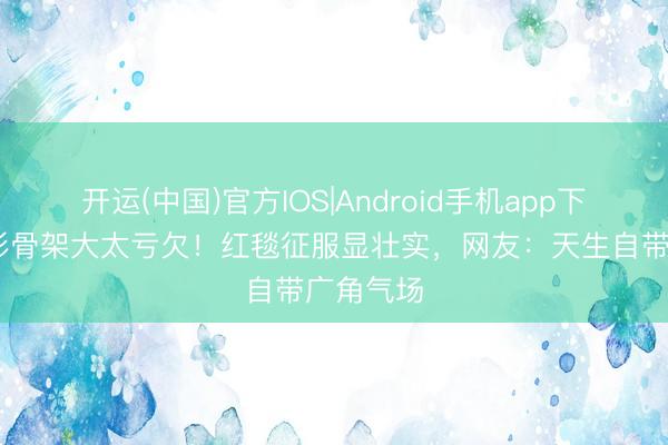 开运(中国)官方IOS|Android手机app下载 关晓彤骨架大太亏欠！红毯征服显壮实，网友：天生自带广角气场