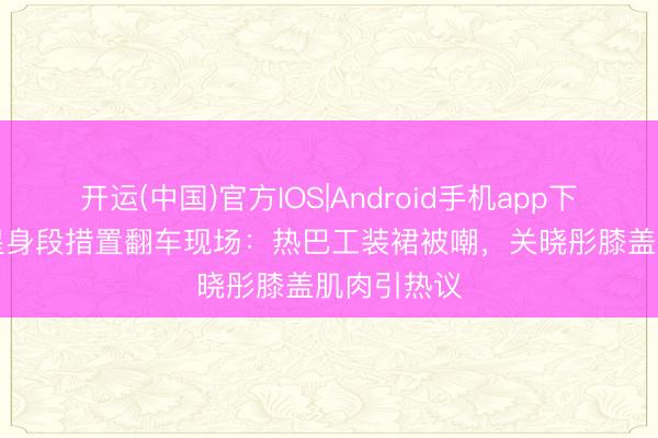 开运(中国)官方IOS|Android手机app下载 30+女星身段措置翻车现场：热巴工装裙被嘲，关晓彤膝盖肌肉引热议