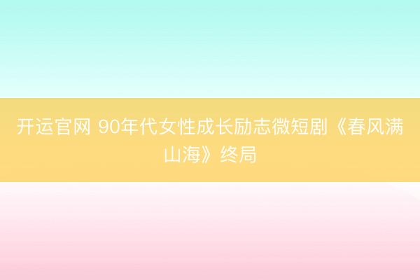 开运官网 90年代女性成长励志微短剧《春风满山海》终局