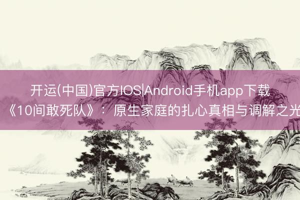 开运(中国)官方IOS|Android手机app下载 《10间敢死队》：原生家庭的扎心真相与调解之光