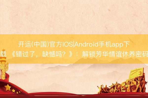 开运(中国)官方IOS|Android手机app下载 《错过了，缺憾吗？》：解锁芳华情谊休养密码