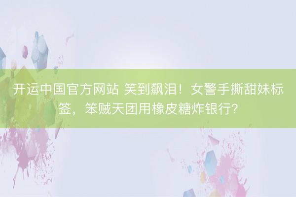 开运中国官方网站 笑到飙泪！女警手撕甜妹标签，笨贼天团用橡皮糖炸银行？