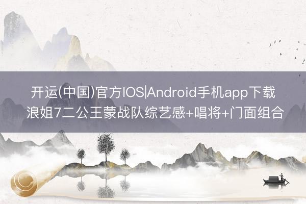 开运(中国)官方IOS|Android手机app下载 浪姐7二公王蒙战队综艺感+唱将+门面组合