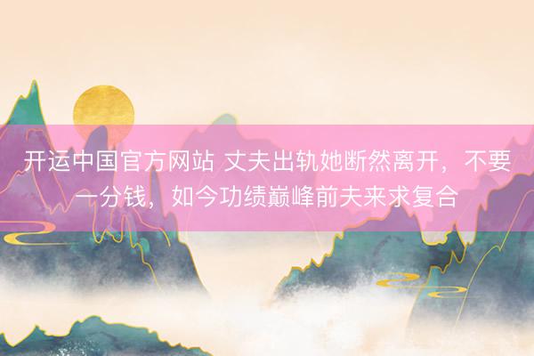 开运中国官方网站 丈夫出轨她断然离开，不要一分钱，如今功绩巅峰前夫来求复合