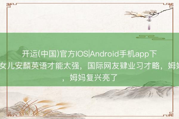 开运(中国)官方IOS|Android手机app下载 黄圣依女儿安麟英语才能太强,国际网友肄业习才略,姆妈复兴亮了
