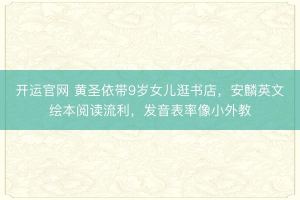 开运官网 黄圣依带9岁女儿逛书店,安麟英文绘本阅读流利,发音表率像小外教