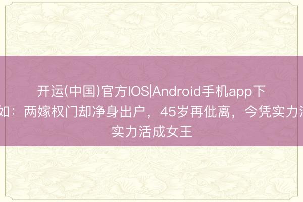 开运(中国)官方IOS|Android手机app下载 戈伟如：两嫁权门却净身出户，45岁再仳离，今凭实力活成女王