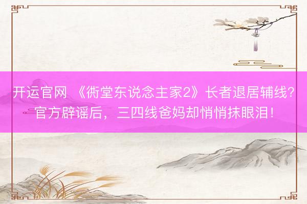 开运官网 《衖堂东说念主家2》长者退居辅线？官方辟谣后，三四线爸妈却悄悄抹眼泪！