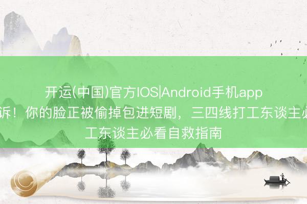 开运(中国)官方IOS|Android手机app下载 娜扎胜诉！你的脸正被偷掉包进短剧，三四线打工东谈主必看自救指南