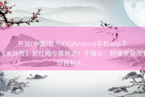 开运(中国)官方IOS|Android手机app下载 央视《水浒传》刘红梅今晨病逝！不雅众：阿谁变装陪我长大…