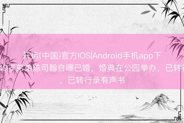 开运(中国)官方IOS|Android手机app下载 陈慧琳49岁弟弟陈司翰自曝已婚，婚典在公园举办，已转行录有声书