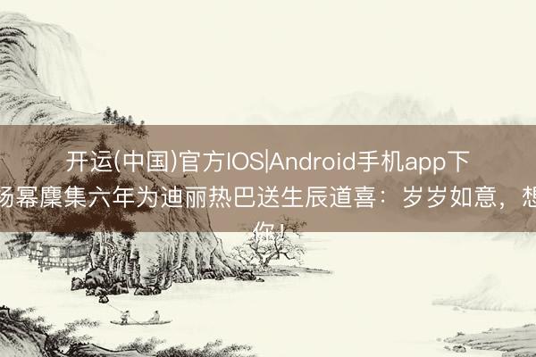 开运(中国)官方IOS|Android手机app下载 杨幂麇集六年为迪丽热巴送生辰道喜：岁岁如意，想你！