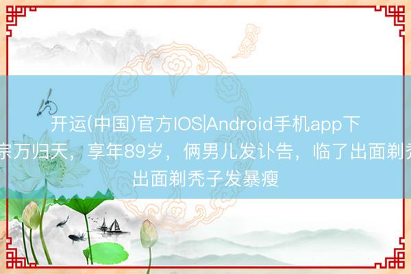 开运(中国)官方IOS|Android手机app下载 演员魏宗万归天，享年89岁，俩男儿发讣告，临了出面剃秃子发暴瘦