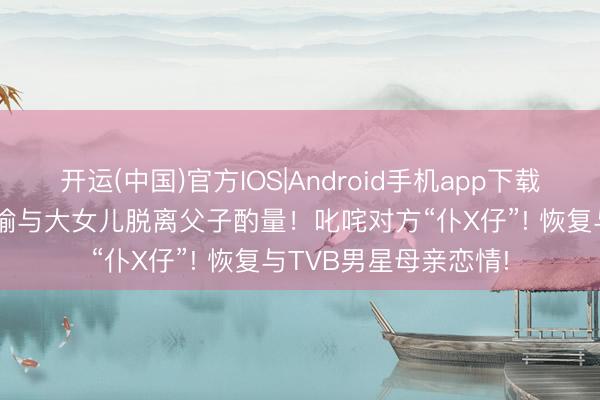开运(中国)官方IOS|Android手机app下载 81岁李家鼎公开晓喻与大女儿脱离父子酌量！叱咤对方“仆X仔”! 恢复与TVB男星母亲恋情!