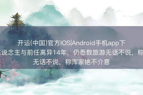 开运(中国)官方IOS|Android手机app下载 前TVB艺东说念主与前任离异14年,仍悉数旅游无话不说,称浑家绝不介意