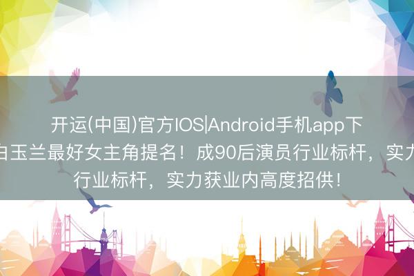 开运(中国)官方IOS|Android手机app下载 杨紫王人集获白玉兰最好女主角提名！成90后演员行业标杆，实力获业内高度招供！