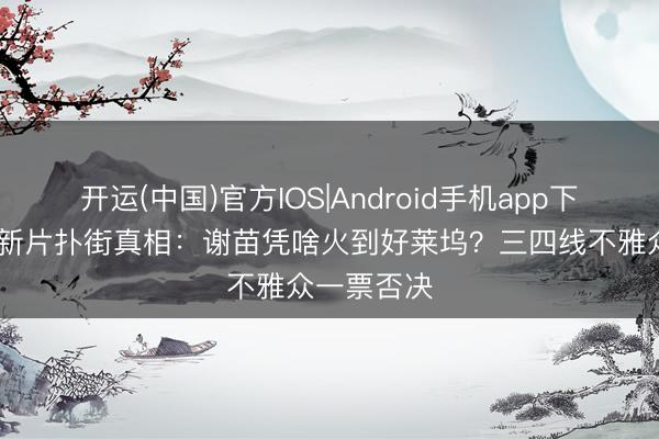 开运(中国)官方IOS|Android手机app下载 释小龙新片扑街真相：谢苗凭啥火到好莱坞？三四线不雅众一票否决
