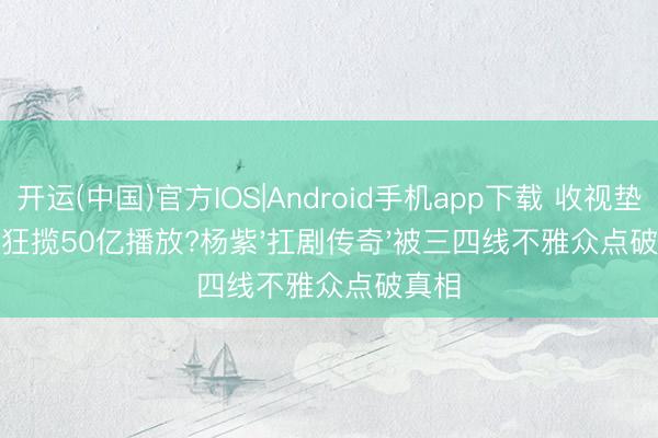 开运(中国)官方IOS|Android手机app下载 收视垫底却狂揽50亿播放?杨紫'扛剧传奇'被三四线不雅众点破真相