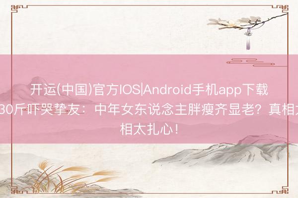 开运(中国)官方IOS|Android手机app下载 于娜230斤吓哭挚友：中年女东说念主胖瘦齐显老？真相太扎心！