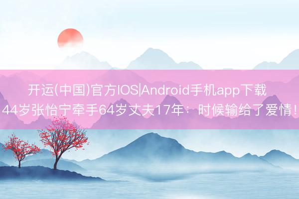 开运(中国)官方IOS|Android手机app下载 44岁张怡宁牵手64岁丈夫17年：时候输给了爱情！