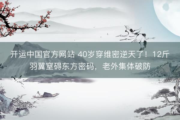 开运中国官方网站 40岁穿维密逆天了！12斤羽翼窒碍东方密码，老外集体破防