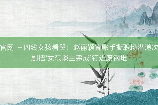 开运官网 三四线女孩看哭！赵丽颖算账手撕职场潜递次，这剧把'女东谈主弗成'钉进废钢堆