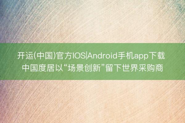 开运(中国)官方IOS|Android手机app下载 中国度居以“场景创新”留下世界采购商
