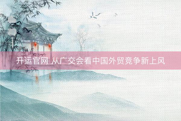 开运官网 从广交会看中国外贸竞争新上风