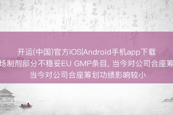 开运(中国)官方IOS|Android手机app下载 百奥泰: 永和工场制剂部分不稳妥EU GMP条目， 当今对公司合座筹划功绩影响较小