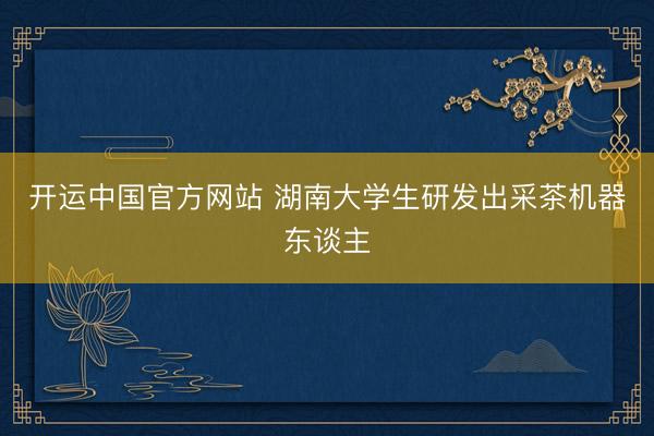 开运中国官方网站 湖南大学生研发出采茶机器东谈主