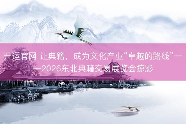 开运官网 让典籍，成为文化产业“卓越的路线”——2026东北典籍交易展览会掠影