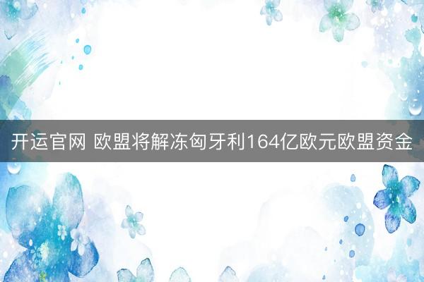 开运官网 欧盟将解冻匈牙利164亿欧元欧盟资金