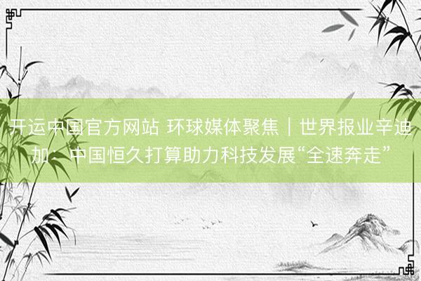 开运中国官方网站 环球媒体聚焦｜世界报业辛迪加：中国恒久打算助力科技发展“全速奔走”