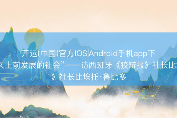 开运(中国)官方IOS|Android手机app下载 “一个长久上前发展的社会”——访西班牙《狡辩报》社长比埃托·鲁比多