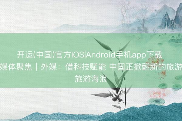 开运(中国)官方IOS|Android手机app下载 民众媒体聚焦｜外媒：借科技赋能 中国正掀翻新的旅游海浪