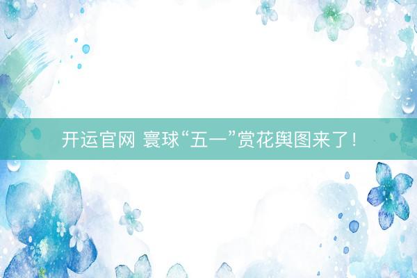 开运官网 寰球“五一”赏花舆图来了！