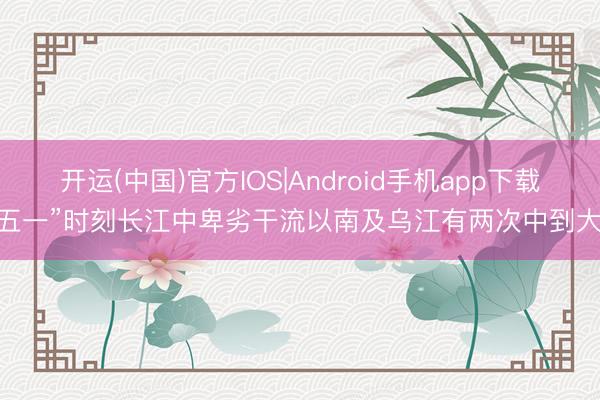 开运(中国)官方IOS|Android手机app下载 “五一”时刻长江中卑劣干流以南及乌江有两次中到大雨