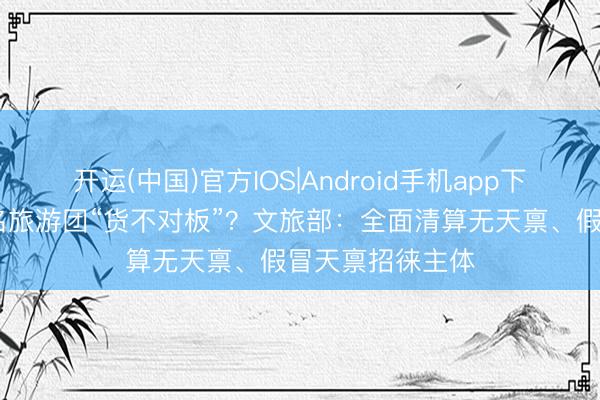 开运(中国)官方IOS|Android手机app下载 酬酢媒体报名旅游团“货不对板”?文旅部:全面清算无天禀、假冒天禀招徕主体