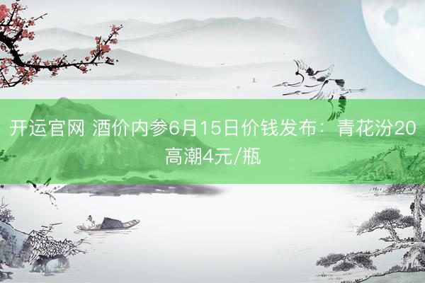 开运官网 酒价内参6月15日价钱发布:青花汾20高潮4元/瓶
