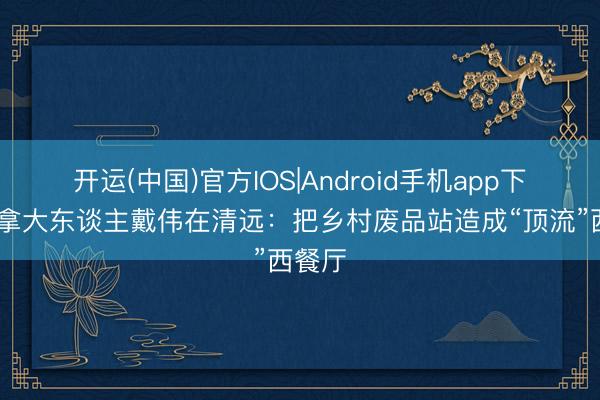 开运(中国)官方IOS|Android手机app下载 加拿大东谈主戴伟在清远：把乡村废品站造成“顶流”西餐厅