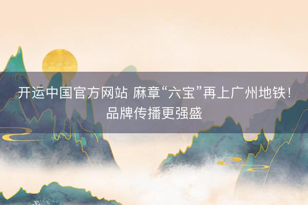 开运中国官方网站 麻章“六宝”再上广州地铁！品牌传播更强盛