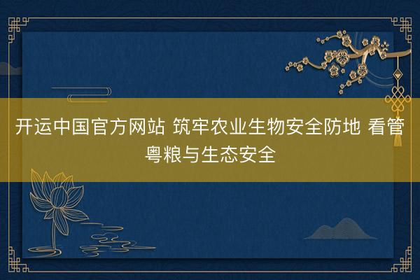开运中国官方网站 筑牢农业生物安全防地 看管粤粮与生态安全